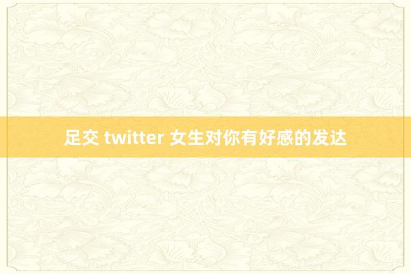 足交 twitter 女生对你有好感的发达