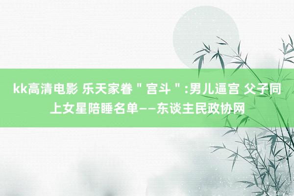 kk高清电影 乐天家眷＂宫斗＂:男儿逼宫 父子同上女星陪睡名单——东谈主民政协网