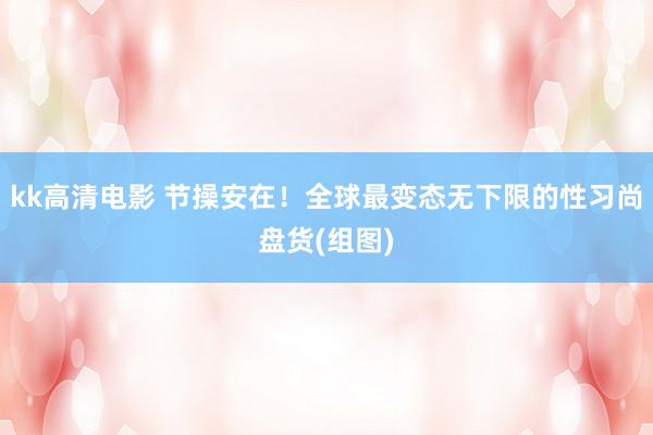 kk高清电影 节操安在！全球最变态无下限的性习尚盘货(组图)