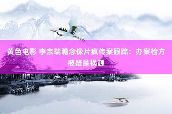 黄色电影 李宗瑞瞻念像片疯传案跟踪：办案检方被疑是祸源