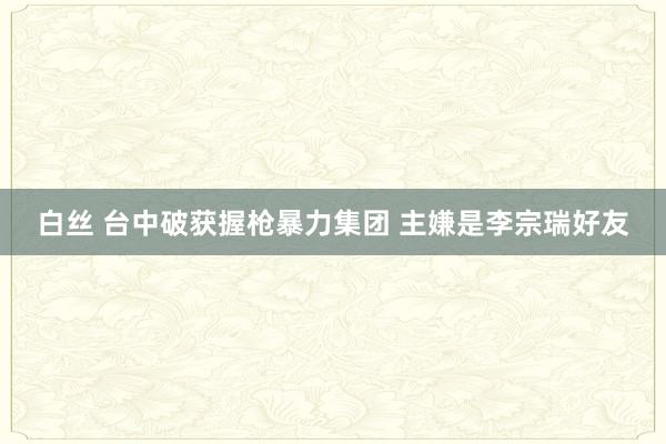 白丝 台中破获握枪暴力集团 主嫌是李宗瑞好友