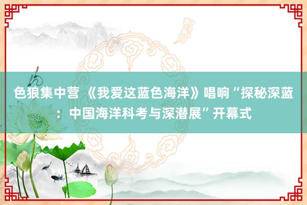 色狼集中营 《我爱这蓝色海洋》唱响“探秘深蓝：中国海洋科考与深潜展”开幕式