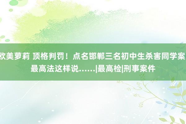 欧美萝莉 顶格判罚！点名邯郸三名初中生杀害同学案，最高法这样说......|最高检|刑事案件