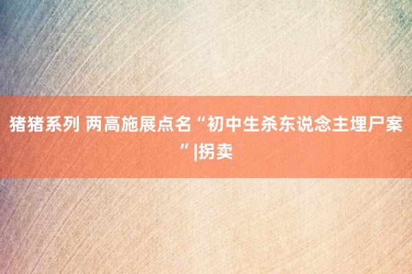 猪猪系列 两高施展点名“初中生杀东说念主埋尸案”|拐卖