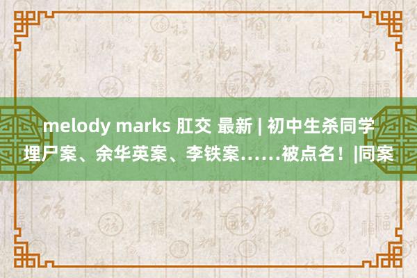 melody marks 肛交 最新 | 初中生杀同学埋尸案、余华英案、李铁案……被点名！|同案