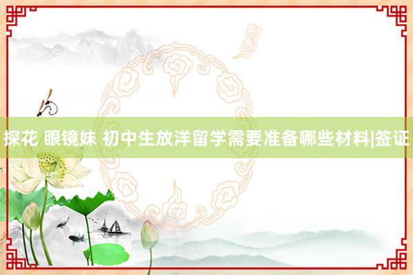 探花 眼镜妹 初中生放洋留学需要准备哪些材料|签证