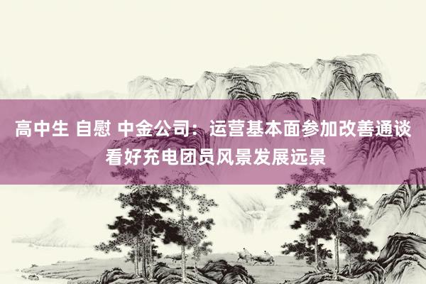 高中生 自慰 中金公司：运营基本面参加改善通谈 看好充电团员风景发展远景