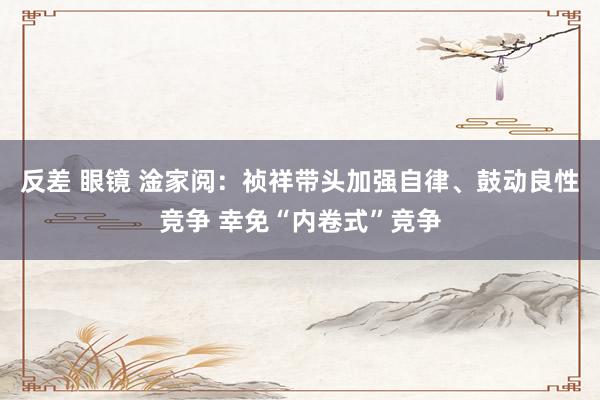 反差 眼镜 淦家阅：祯祥带头加强自律、鼓动良性竞争 幸免“内卷式”竞争