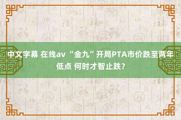 中文字幕 在线av “金九”开局PTA市价跌至两年低点 何时才智止跌？
