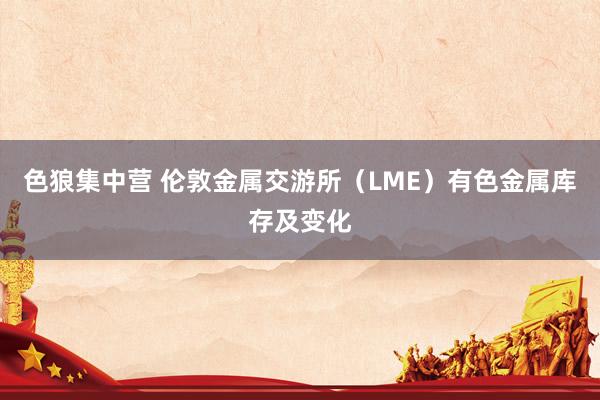色狼集中营 伦敦金属交游所（LME）有色金属库存及变化