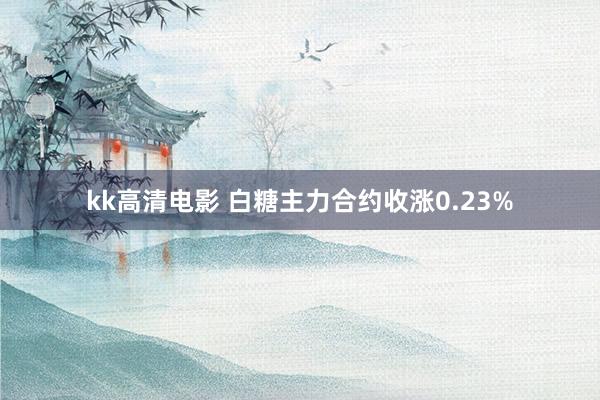 kk高清电影 白糖主力合约收涨0.23%