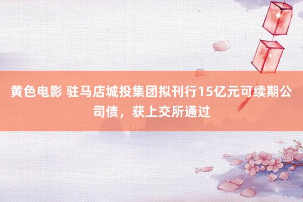 黄色电影 驻马店城投集团拟刊行15亿元可续期公司债，获上交所通过