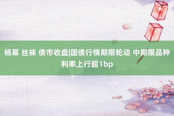 杨幂 丝袜 债市收盘|国债行情期限轮动 中期限品种利率上行超1bp
