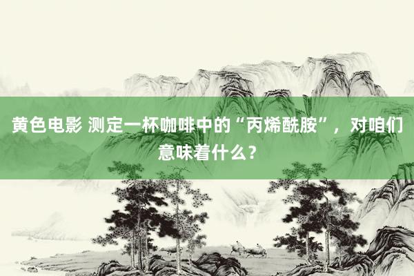 黄色电影 测定一杯咖啡中的“丙烯酰胺”，对咱们意味着什么？