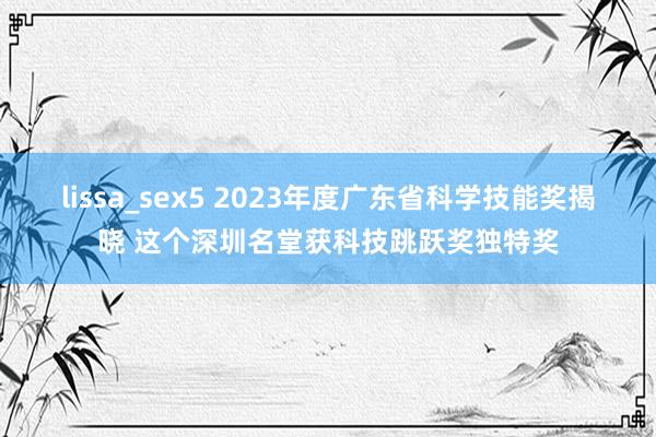 lissa_sex5 2023年度广东省科学技能奖揭晓 这个深圳名堂获科技跳跃奖独特奖