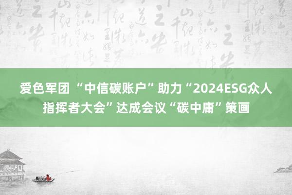 爱色军团 “中信碳账户”助力“2024ESG众人指挥者大会”达成会议“碳中庸”策画