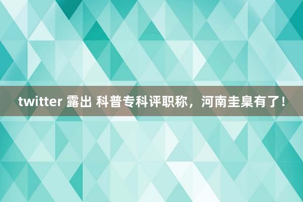 twitter 露出 科普专科评职称，河南圭臬有了！