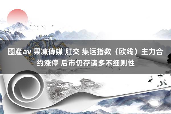 國產av 果凍傳媒 肛交 集运指数（欧线）主力合约涨停 后市仍存诸多不细则性