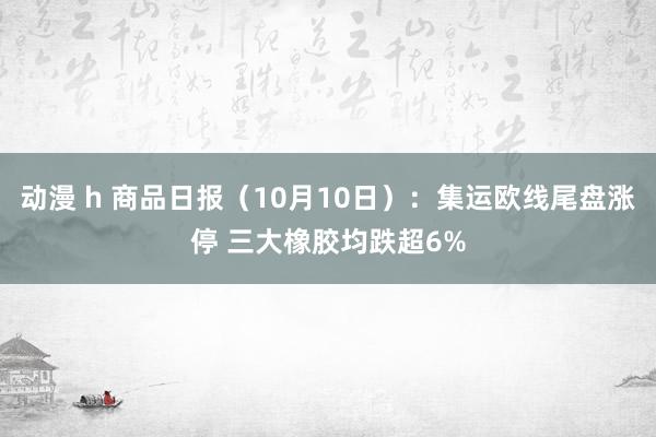 动漫 h 商品日报（10月10日）：集运欧线尾盘涨停 三大橡胶均跌超6%