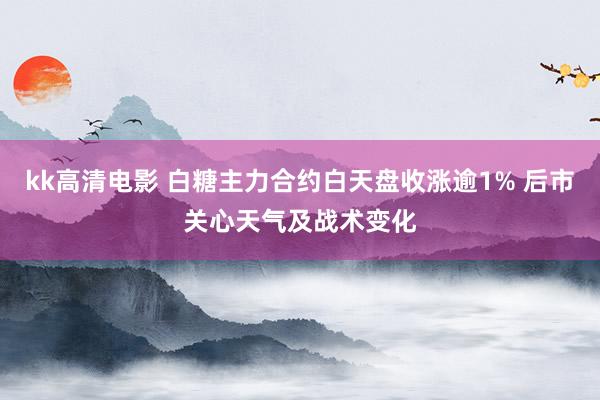 kk高清电影 白糖主力合约白天盘收涨逾1% 后市关心天气及战术变化