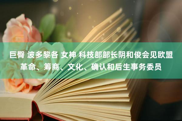 巨臀 波多黎各 女神 科技部部长阴和俊会见欧盟革命、筹商、文化、确认和后生事务委员