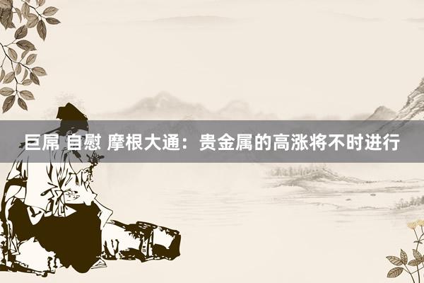 巨屌 自慰 摩根大通：贵金属的高涨将不时进行