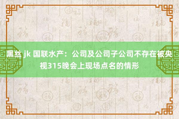 黑丝 jk 国联水产：公司及公司子公司不存在被央视315晚会上现场点名的情形
