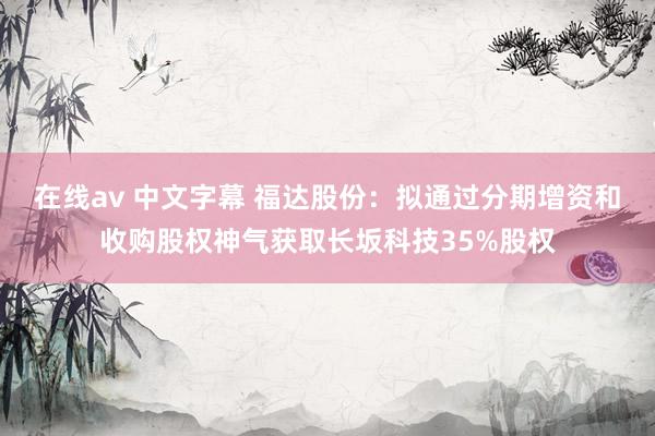 在线av 中文字幕 福达股份：拟通过分期增资和收购股权神气获取长坂科技35%股权