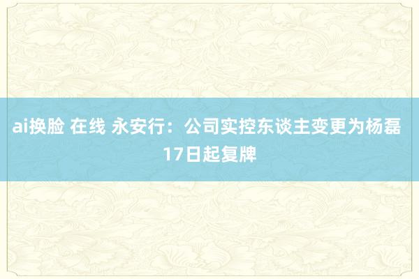 ai换脸 在线 永安行：公司实控东谈主变更为杨磊 17日起复牌
