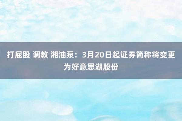 打屁股 调教 湘油泵：3月20日起证券简称将变更为好意思湖股份