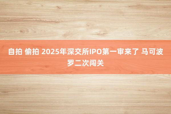 自拍 偷拍 2025年深交所IPO第一审来了 马可波罗二次闯关