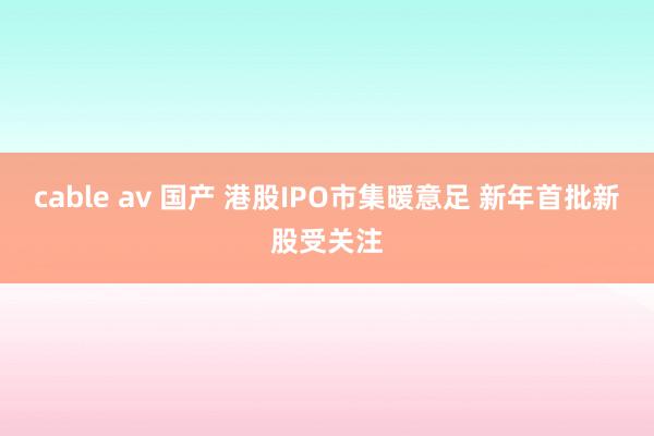 cable av 国产 港股IPO市集暖意足 新年首批新股受关注
