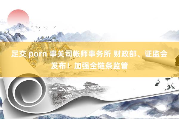 足交 porn 事关司帐师事务所 财政部、证监会发布！加强全链条监管