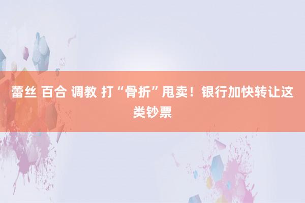 蕾丝 百合 调教 打“骨折”甩卖！银行加快转让这类钞票