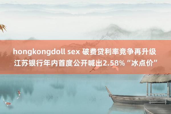hongkongdoll sex 破费贷利率竞争再升级 江苏银行年内首度公开喊出2.58%“冰点价”