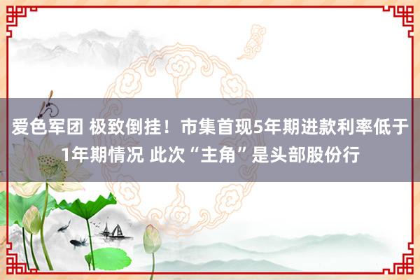 爱色军团 极致倒挂！市集首现5年期进款利率低于1年期情况 此次“主角”是头部股份行