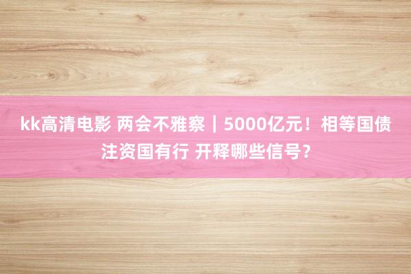 kk高清电影 两会不雅察｜5000亿元！相等国债注资国有行 开释哪些信号？