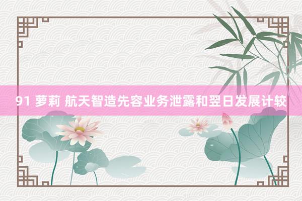 91 萝莉 航天智造先容业务泄露和翌日发展计较