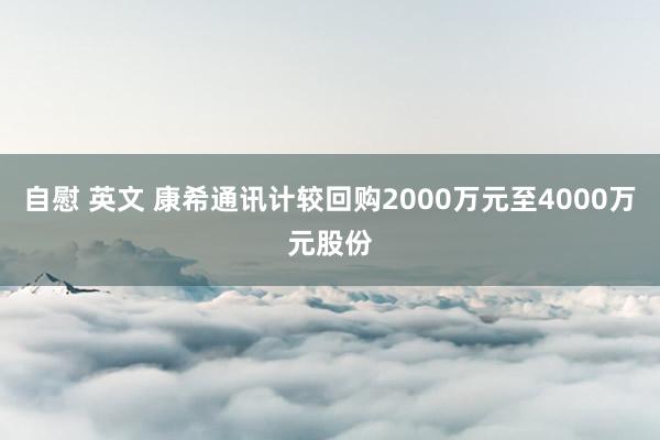 自慰 英文 康希通讯计较回购2000万元至4000万元股份