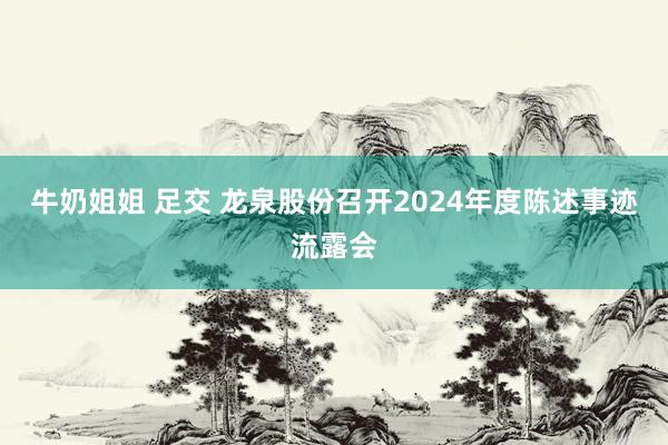 牛奶姐姐 足交 龙泉股份召开2024年度陈述事迹流露会
