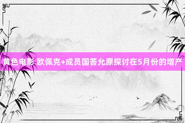 黄色电影 欧佩克+成员国答允原探讨在5月份的增产