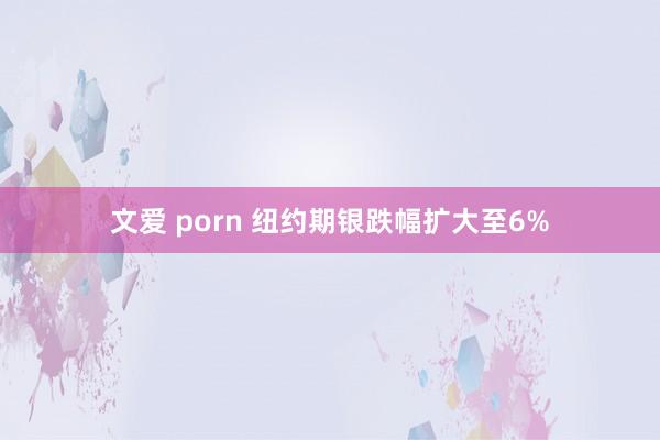 文爱 porn 纽约期银跌幅扩大至6%