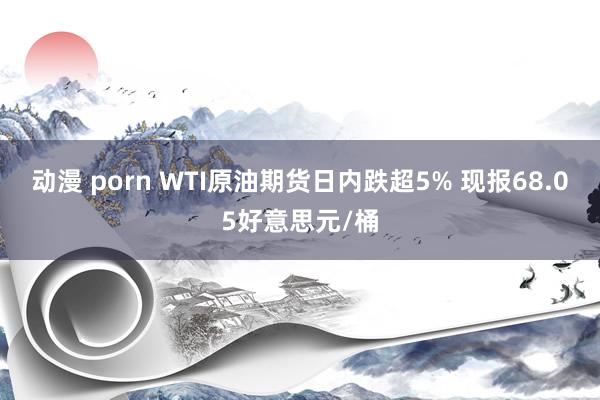 动漫 porn WTI原油期货日内跌超5% 现报68.05好意思元/桶