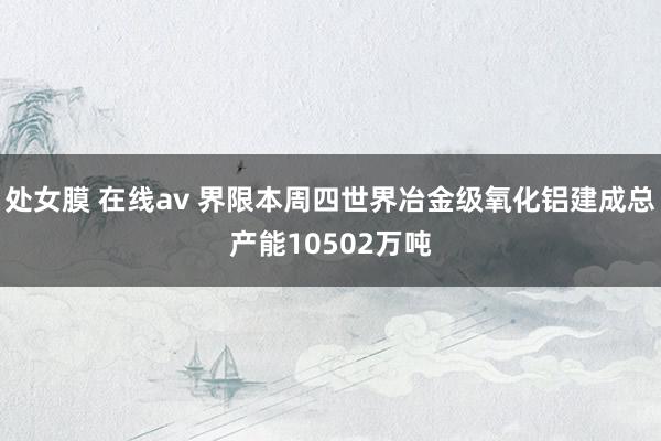 处女膜 在线av 界限本周四世界冶金级氧化铝建成总产能10502万吨